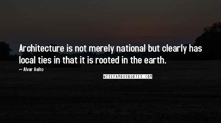 Alvar Aalto Quotes: Architecture is not merely national but clearly has local ties in that it is rooted in the earth.