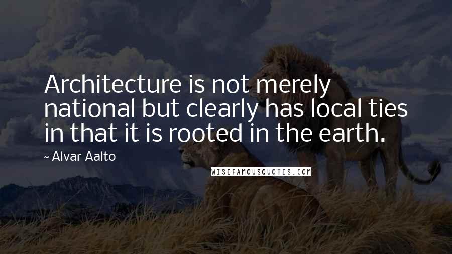 Alvar Aalto Quotes: Architecture is not merely national but clearly has local ties in that it is rooted in the earth.