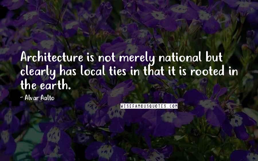 Alvar Aalto Quotes: Architecture is not merely national but clearly has local ties in that it is rooted in the earth.