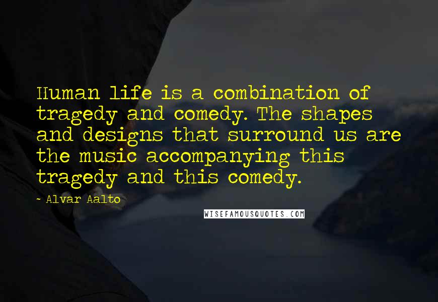 Alvar Aalto Quotes: Human life is a combination of tragedy and comedy. The shapes and designs that surround us are the music accompanying this tragedy and this comedy.