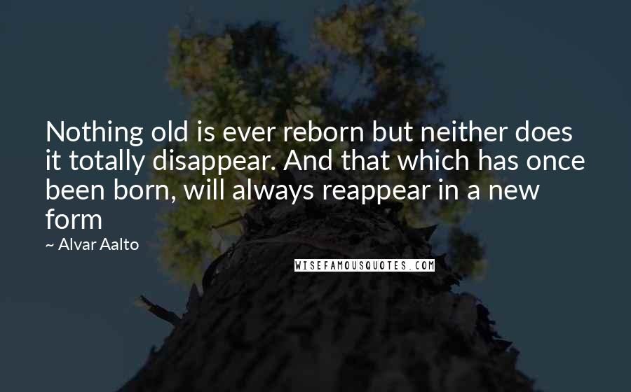 Alvar Aalto Quotes: Nothing old is ever reborn but neither does it totally disappear. And that which has once been born, will always reappear in a new form