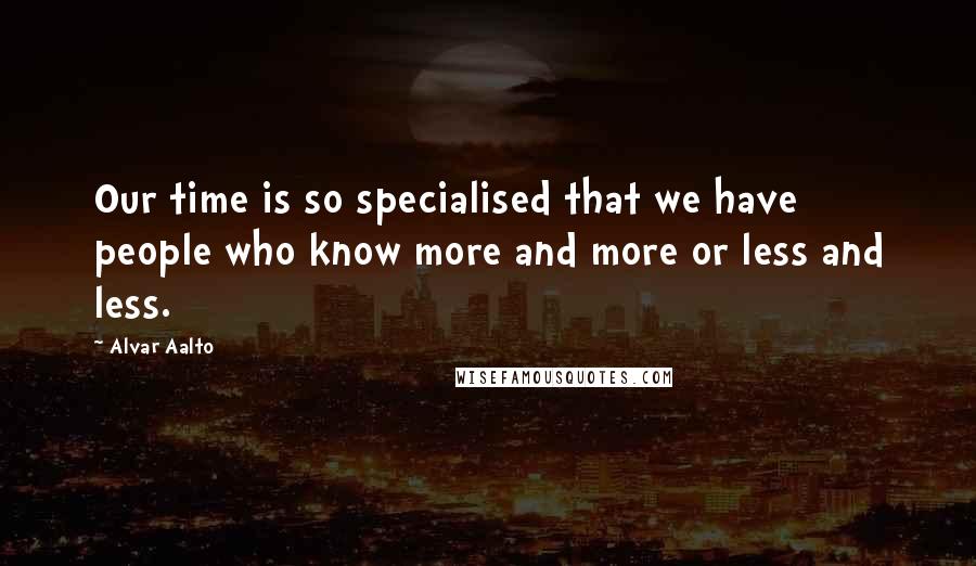 Alvar Aalto Quotes: Our time is so specialised that we have people who know more and more or less and less.