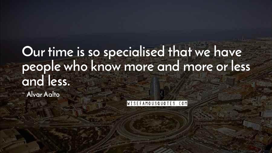 Alvar Aalto Quotes: Our time is so specialised that we have people who know more and more or less and less.