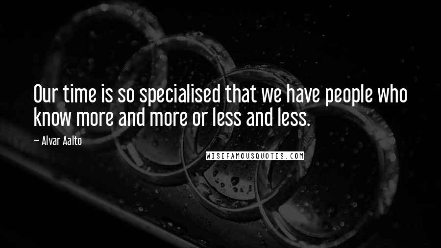 Alvar Aalto Quotes: Our time is so specialised that we have people who know more and more or less and less.