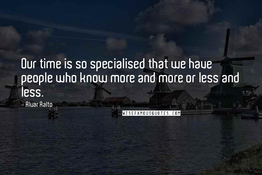 Alvar Aalto Quotes: Our time is so specialised that we have people who know more and more or less and less.