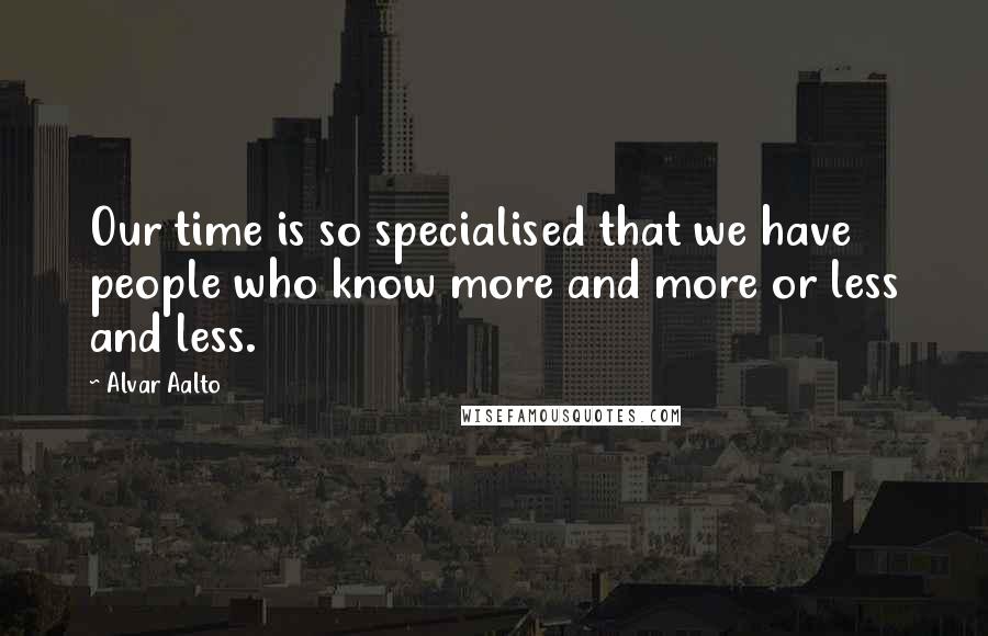 Alvar Aalto Quotes: Our time is so specialised that we have people who know more and more or less and less.