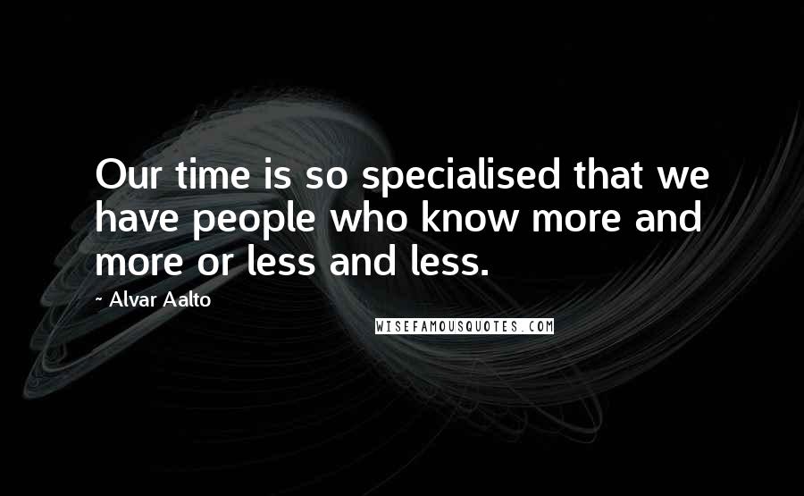 Alvar Aalto Quotes: Our time is so specialised that we have people who know more and more or less and less.