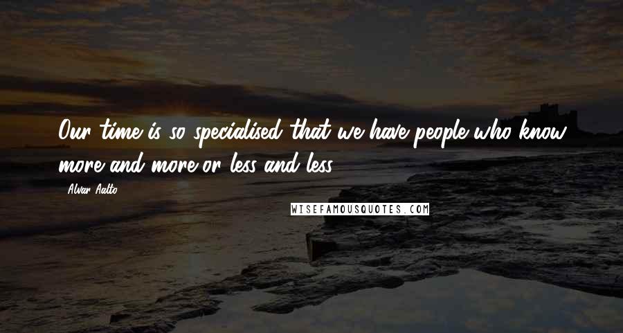 Alvar Aalto Quotes: Our time is so specialised that we have people who know more and more or less and less.