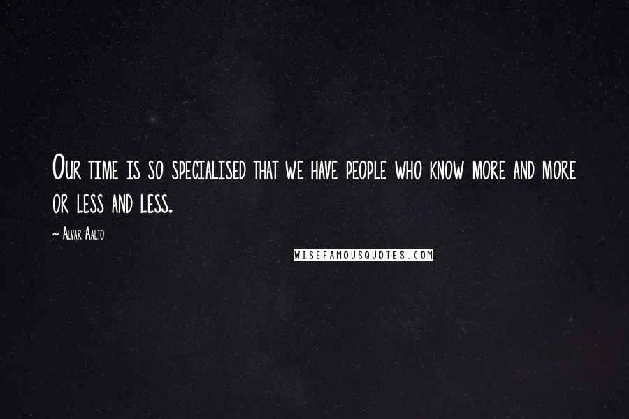 Alvar Aalto Quotes: Our time is so specialised that we have people who know more and more or less and less.