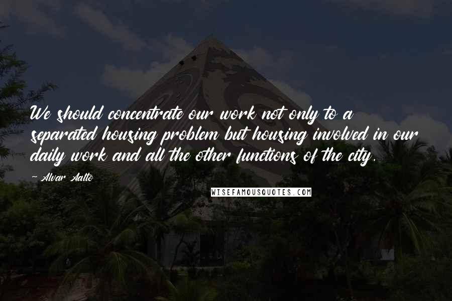 Alvar Aalto Quotes: We should concentrate our work not only to a separated housing problem but housing involved in our daily work and all the other functions of the city.