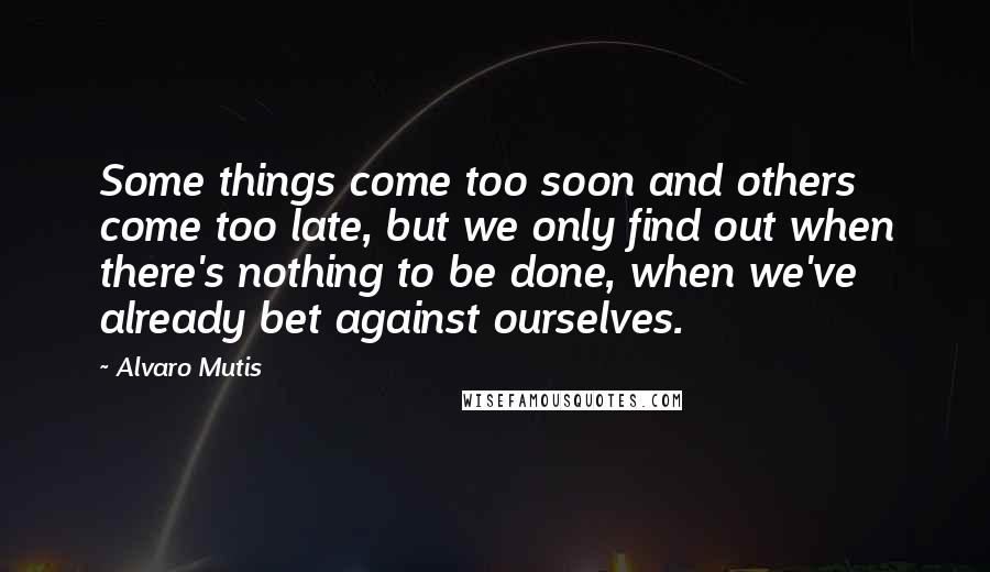 Alvaro Mutis Quotes: Some things come too soon and others come too late, but we only find out when there's nothing to be done, when we've already bet against ourselves.