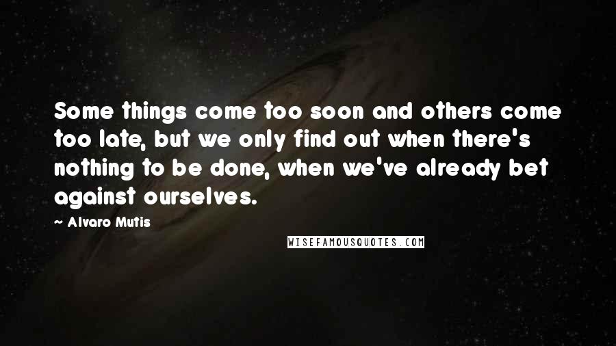 Alvaro Mutis Quotes: Some things come too soon and others come too late, but we only find out when there's nothing to be done, when we've already bet against ourselves.