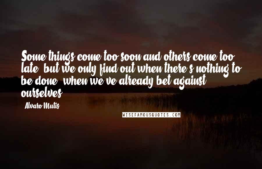 Alvaro Mutis Quotes: Some things come too soon and others come too late, but we only find out when there's nothing to be done, when we've already bet against ourselves.