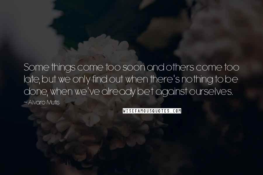 Alvaro Mutis Quotes: Some things come too soon and others come too late, but we only find out when there's nothing to be done, when we've already bet against ourselves.