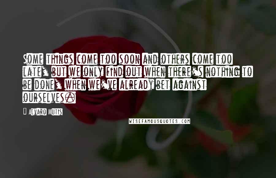 Alvaro Mutis Quotes: Some things come too soon and others come too late, but we only find out when there's nothing to be done, when we've already bet against ourselves.