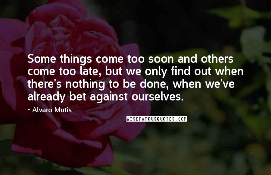 Alvaro Mutis Quotes: Some things come too soon and others come too late, but we only find out when there's nothing to be done, when we've already bet against ourselves.