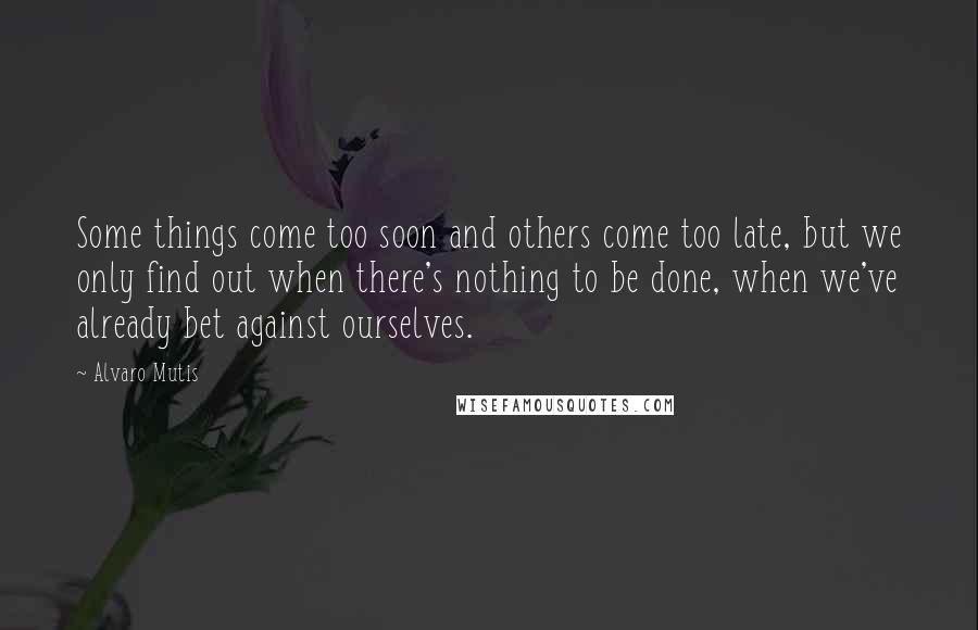 Alvaro Mutis Quotes: Some things come too soon and others come too late, but we only find out when there's nothing to be done, when we've already bet against ourselves.