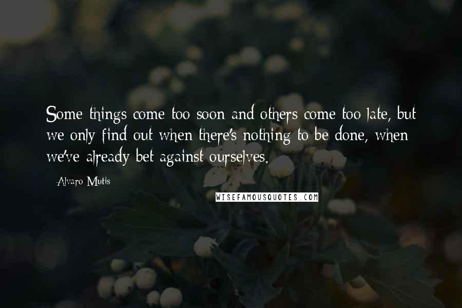 Alvaro Mutis Quotes: Some things come too soon and others come too late, but we only find out when there's nothing to be done, when we've already bet against ourselves.