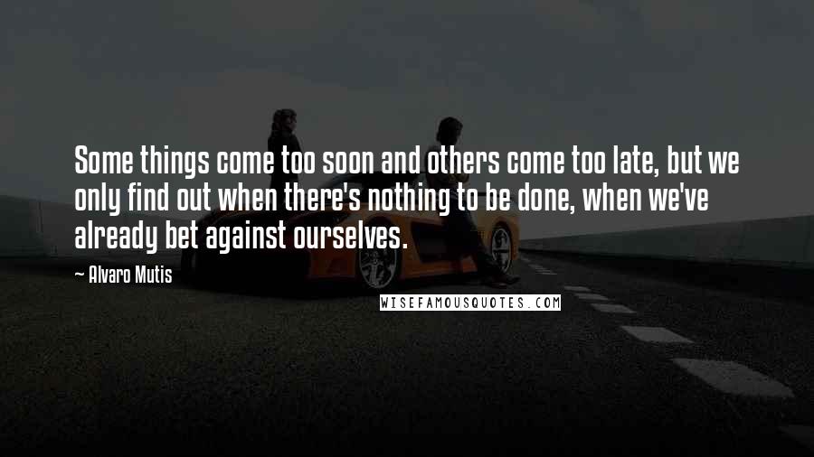 Alvaro Mutis Quotes: Some things come too soon and others come too late, but we only find out when there's nothing to be done, when we've already bet against ourselves.