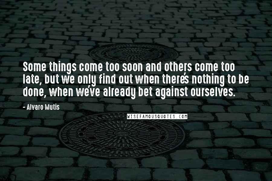 Alvaro Mutis Quotes: Some things come too soon and others come too late, but we only find out when there's nothing to be done, when we've already bet against ourselves.