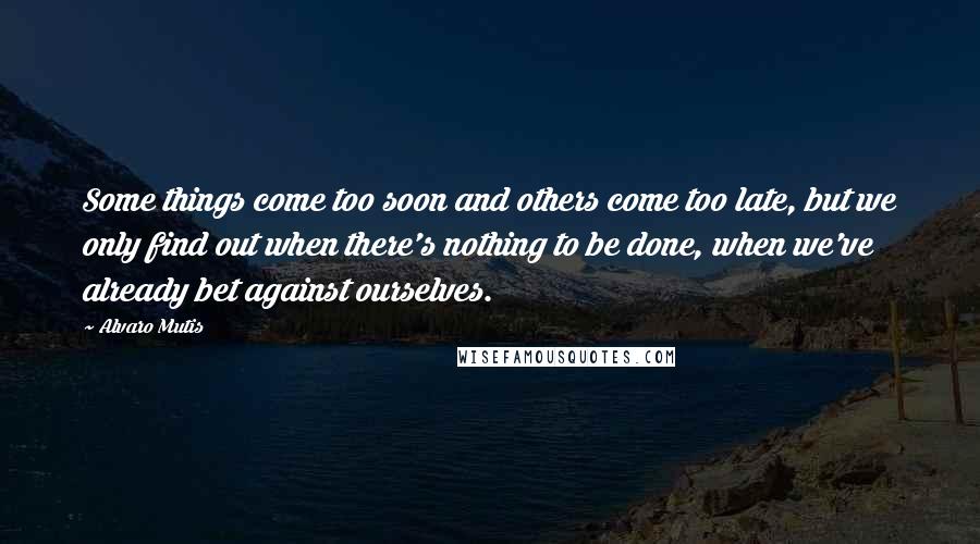 Alvaro Mutis Quotes: Some things come too soon and others come too late, but we only find out when there's nothing to be done, when we've already bet against ourselves.