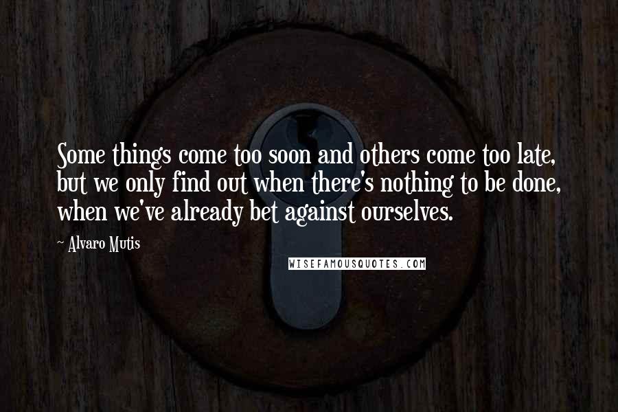 Alvaro Mutis Quotes: Some things come too soon and others come too late, but we only find out when there's nothing to be done, when we've already bet against ourselves.