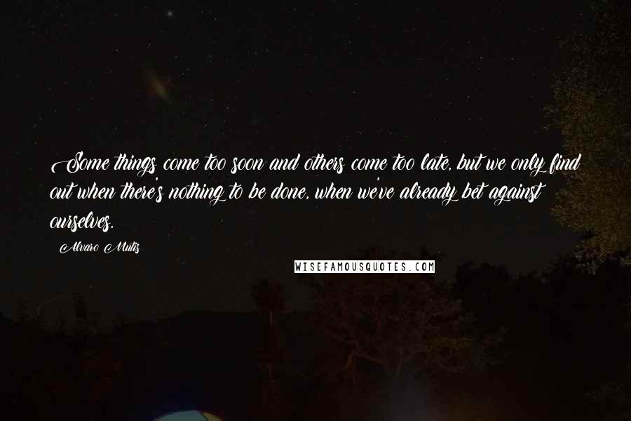 Alvaro Mutis Quotes: Some things come too soon and others come too late, but we only find out when there's nothing to be done, when we've already bet against ourselves.