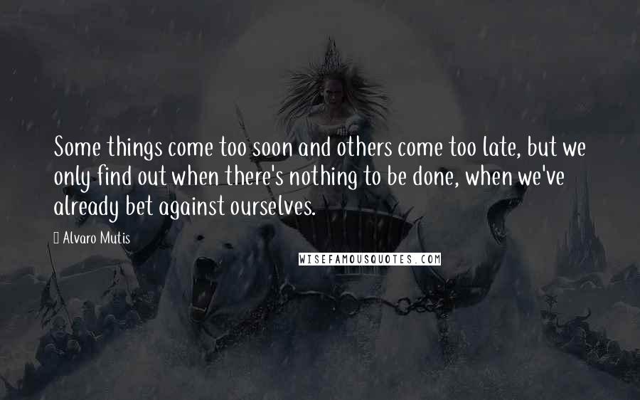 Alvaro Mutis Quotes: Some things come too soon and others come too late, but we only find out when there's nothing to be done, when we've already bet against ourselves.