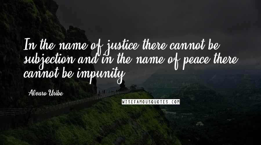 Alvaro Uribe Quotes: In the name of justice there cannot be subjection and in the name of peace there cannot be impunity.