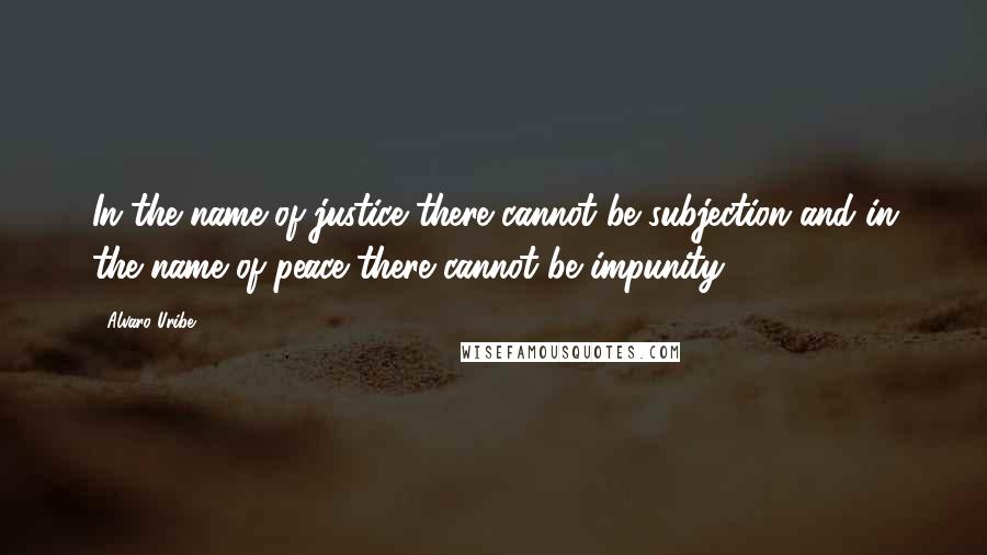 Alvaro Uribe Quotes: In the name of justice there cannot be subjection and in the name of peace there cannot be impunity.