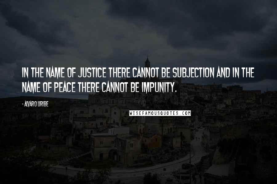 Alvaro Uribe Quotes: In the name of justice there cannot be subjection and in the name of peace there cannot be impunity.