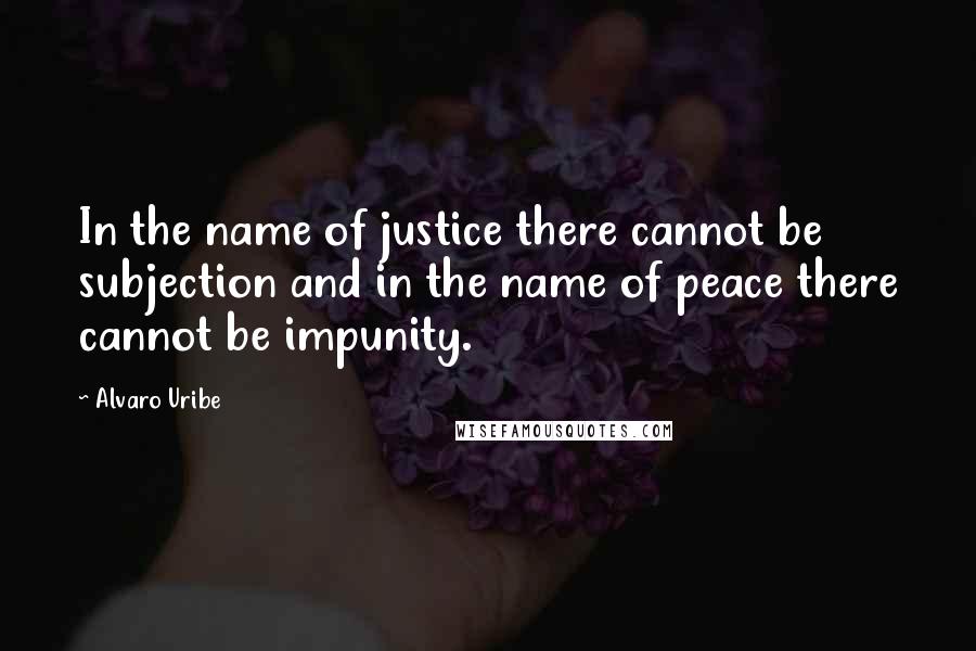 Alvaro Uribe Quotes: In the name of justice there cannot be subjection and in the name of peace there cannot be impunity.