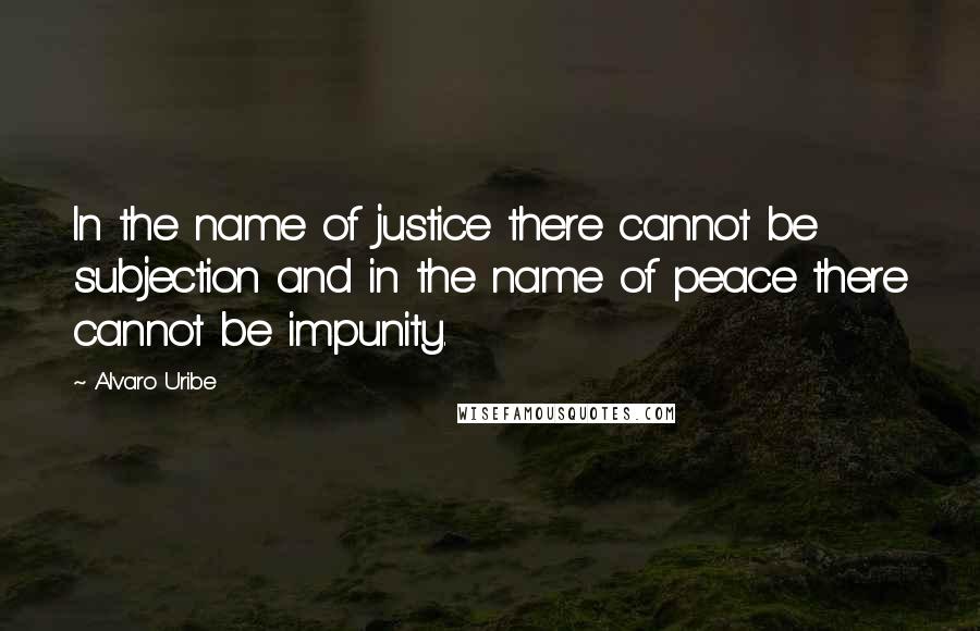 Alvaro Uribe Quotes: In the name of justice there cannot be subjection and in the name of peace there cannot be impunity.