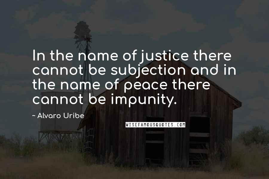 Alvaro Uribe Quotes: In the name of justice there cannot be subjection and in the name of peace there cannot be impunity.