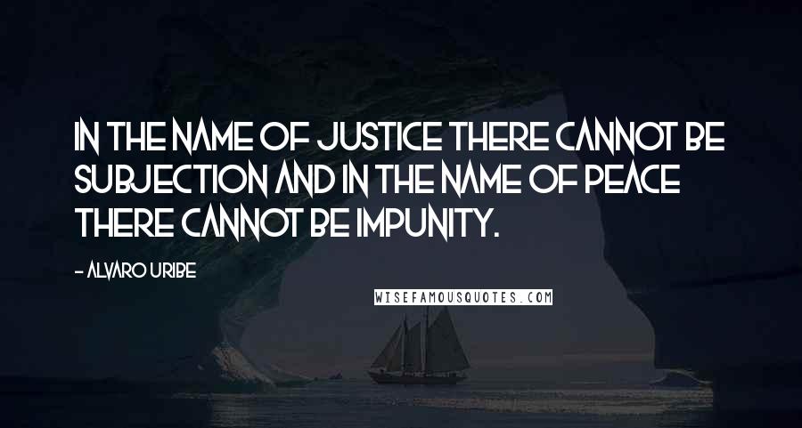 Alvaro Uribe Quotes: In the name of justice there cannot be subjection and in the name of peace there cannot be impunity.