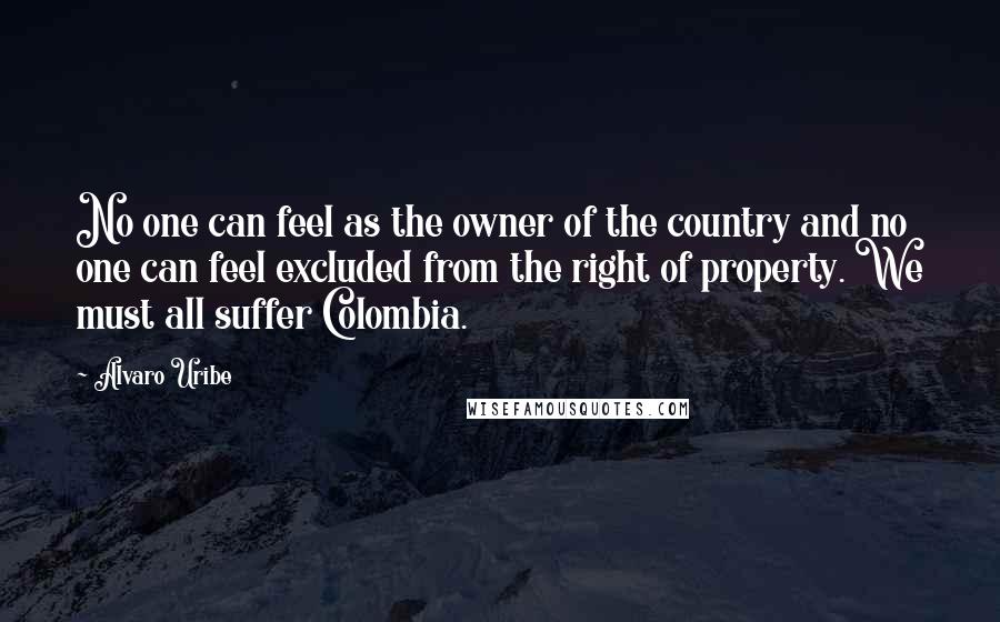 Alvaro Uribe Quotes: No one can feel as the owner of the country and no one can feel excluded from the right of property. We must all suffer Colombia.