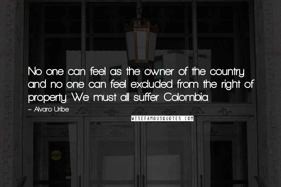 Alvaro Uribe Quotes: No one can feel as the owner of the country and no one can feel excluded from the right of property. We must all suffer Colombia.