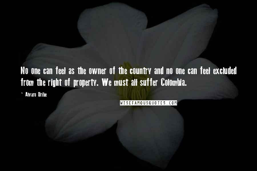 Alvaro Uribe Quotes: No one can feel as the owner of the country and no one can feel excluded from the right of property. We must all suffer Colombia.