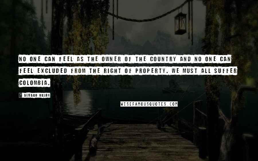 Alvaro Uribe Quotes: No one can feel as the owner of the country and no one can feel excluded from the right of property. We must all suffer Colombia.