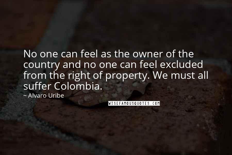 Alvaro Uribe Quotes: No one can feel as the owner of the country and no one can feel excluded from the right of property. We must all suffer Colombia.