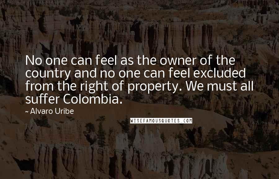 Alvaro Uribe Quotes: No one can feel as the owner of the country and no one can feel excluded from the right of property. We must all suffer Colombia.