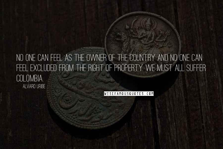 Alvaro Uribe Quotes: No one can feel as the owner of the country and no one can feel excluded from the right of property. We must all suffer Colombia.