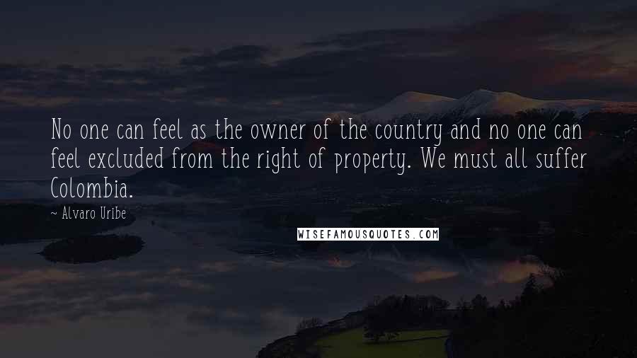 Alvaro Uribe Quotes: No one can feel as the owner of the country and no one can feel excluded from the right of property. We must all suffer Colombia.