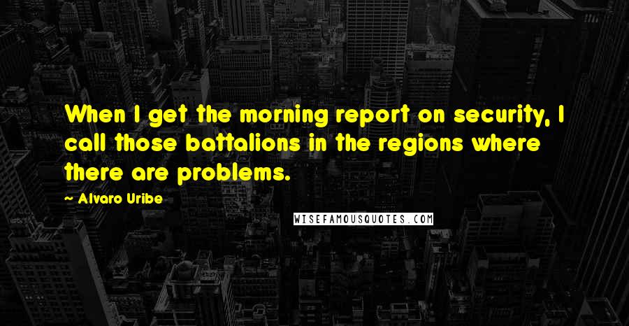 Alvaro Uribe Quotes: When I get the morning report on security, I call those battalions in the regions where there are problems.
