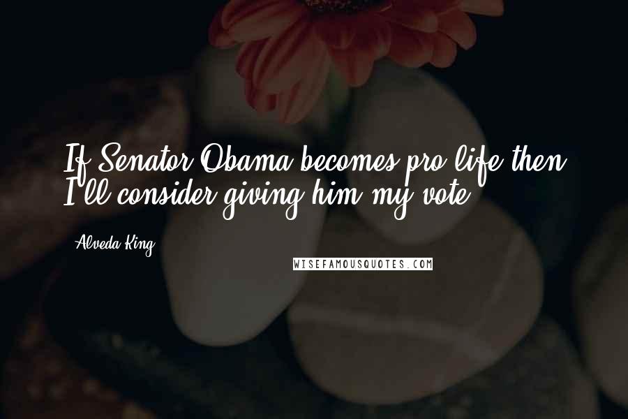 Alveda King Quotes: If Senator Obama becomes pro-life then I'll consider giving him my vote.