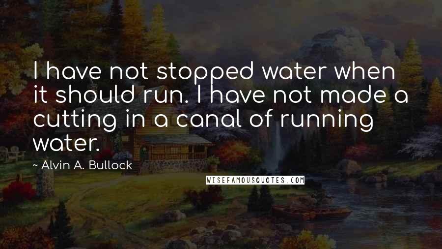 Alvin A. Bullock Quotes: I have not stopped water when it should run. I have not made a cutting in a canal of running water.