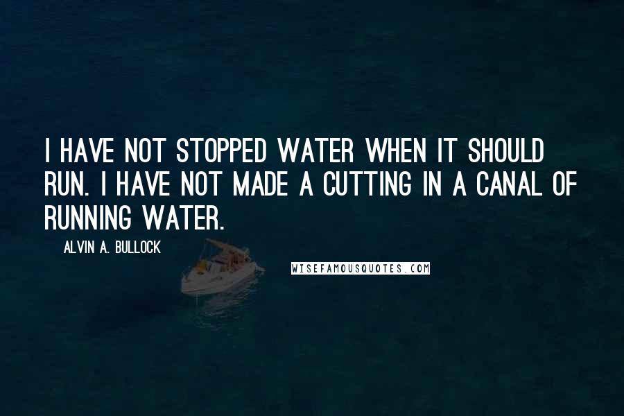 Alvin A. Bullock Quotes: I have not stopped water when it should run. I have not made a cutting in a canal of running water.
