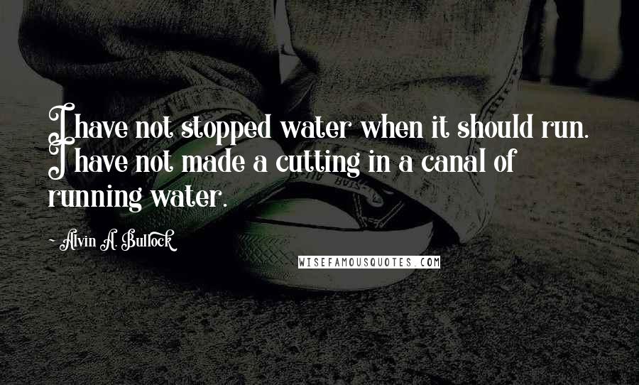 Alvin A. Bullock Quotes: I have not stopped water when it should run. I have not made a cutting in a canal of running water.
