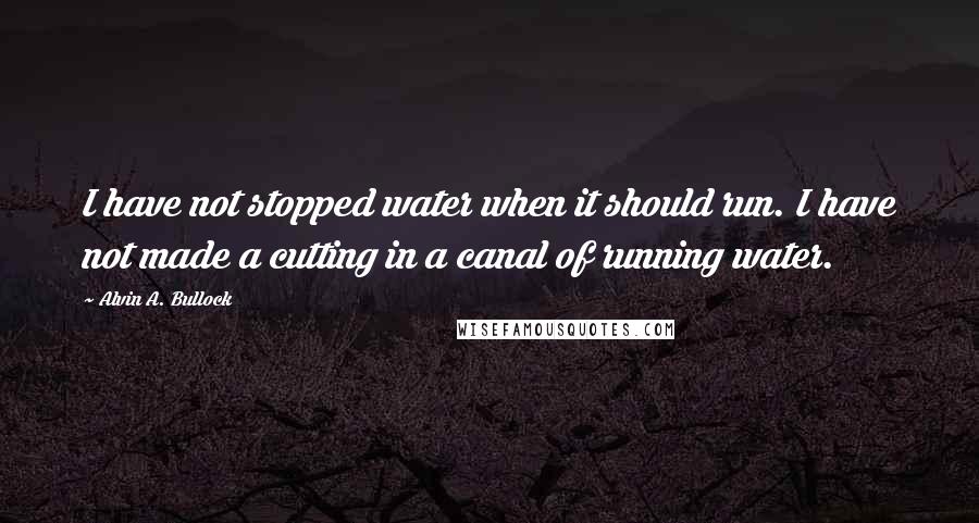 Alvin A. Bullock Quotes: I have not stopped water when it should run. I have not made a cutting in a canal of running water.