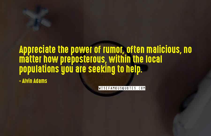 Alvin Adams Quotes: Appreciate the power of rumor, often malicious, no matter how preposterous, within the local populations you are seeking to help.